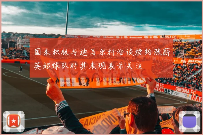 国米积极与迪马尔科洽谈续约涨薪英超球队对其表现表示关注