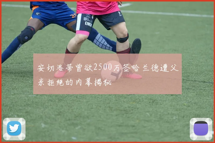 安切洛蒂曾欲2500万签哈兰德遭父亲拒绝的内幕揭秘