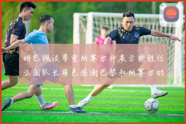 姆巴佩谈尊重纳赛尔并表示能胜任法国队长角色感谢巴黎和纳赛尔的支持