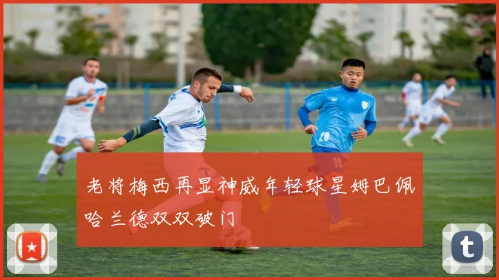 老将梅西再显神威年轻球星姆巴佩哈兰德双双破门