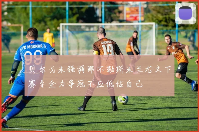 贝尔戈米强调那不勒斯米兰尤文下赛季全力争冠不应低估自己