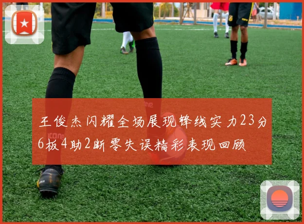 王俊杰闪耀全场展现锋线实力23分6板4助2断零失误精彩表现回顾