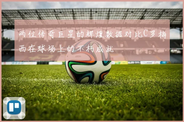 两位传奇巨星的辉煌数据对比C罗梅西在球场上的不朽成就