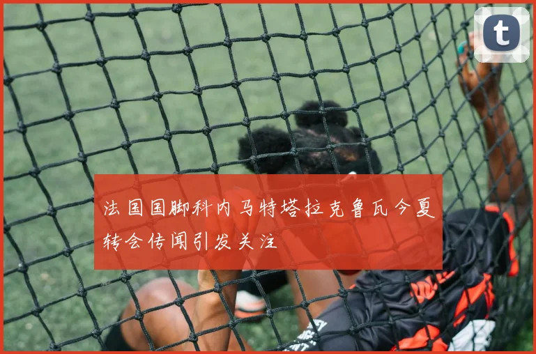 法国国脚科内马特塔拉克鲁瓦今夏转会传闻引发关注