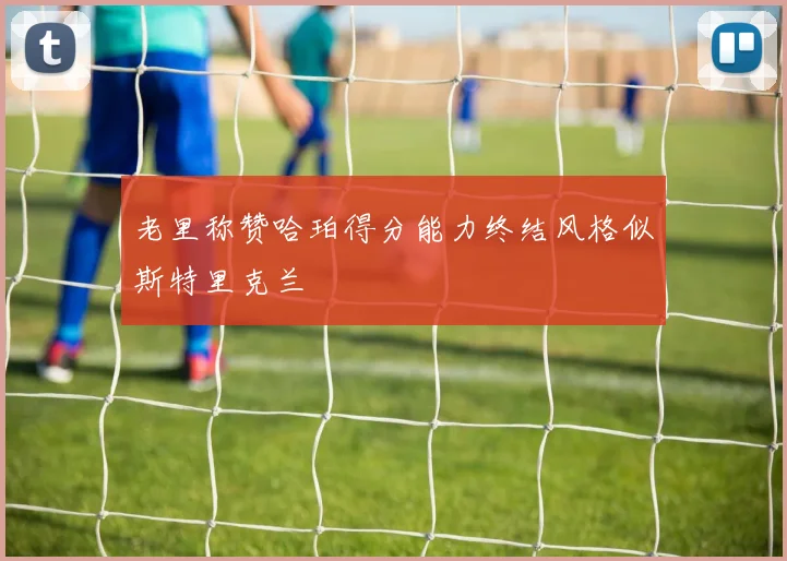 老里称赞哈珀得分能力终结风格似斯特里克兰