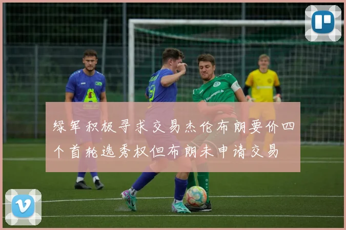 绿军积极寻求交易杰伦布朗要价四个首轮选秀权但布朗未申请交易
