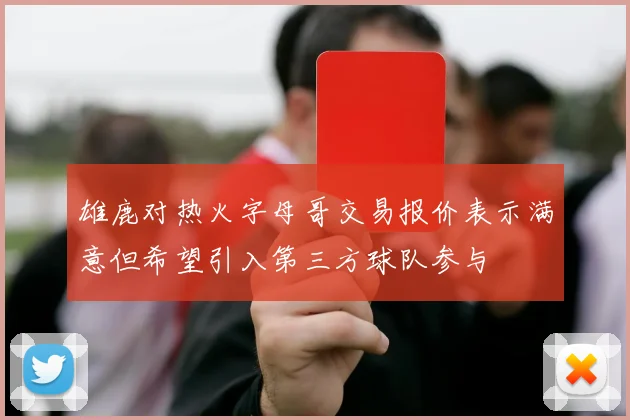 雄鹿对热火字母哥交易报价表示满意但希望引入第三方球队参与