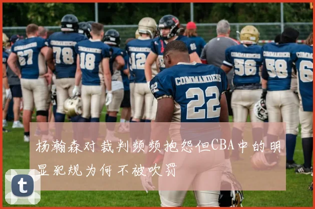 杨瀚森对裁判频频抱怨但CBA中的明显犯规为何不被吹罚