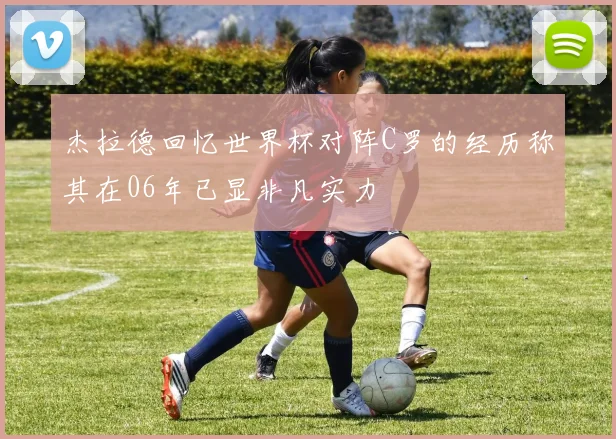 杰拉德回忆世界杯对阵C罗的经历称其在06年已显非凡实力