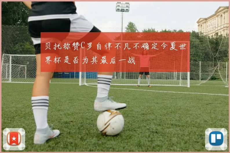 贝托称赞C罗自律不凡不确定今夏世界杯是否为其最后一战