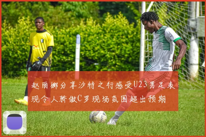 赵丽娜分享沙特之行感受U23男足表现令人骄傲C罗现场氛围超出预期
