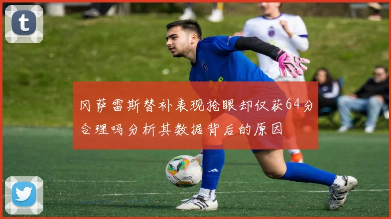 冈萨雷斯替补表现抢眼却仅获64分合理吗分析其数据背后的原因